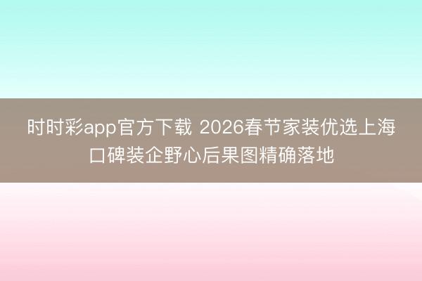 時(shí)時(shí)彩app官方下載 2026春節(jié)家裝優(yōu)選上海口碑裝企野心后果圖精確落地