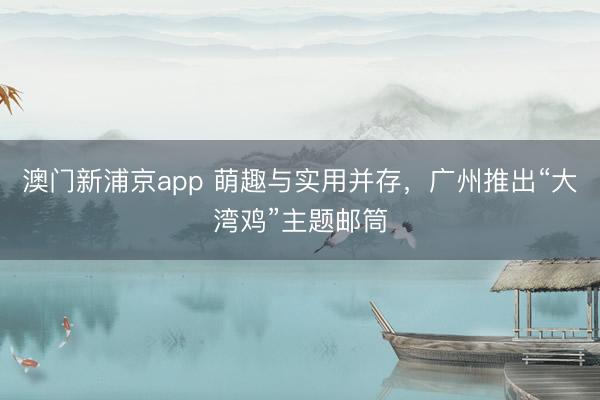 澳門新浦京app 萌趣與實(shí)用并存，廣州推出“大灣雞”主題郵筒
