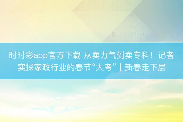 時(shí)時(shí)彩app官方下載 從賣力氣到賣專科!記者實(shí)探家政行業(yè)的春節(jié)“大考”|新春走下層