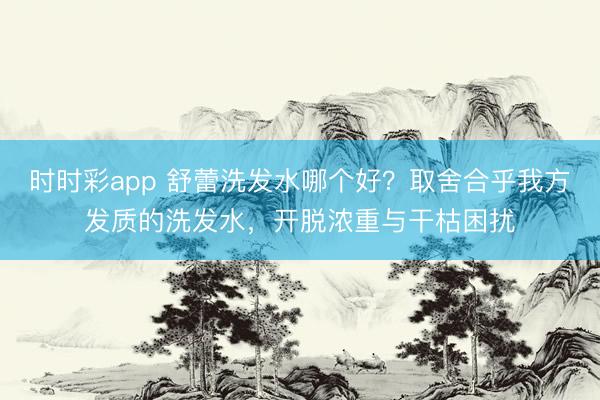 時時彩app 舒蕾洗發水哪個好?取舍合乎我方發質的洗發水,開脫濃重與干枯困擾