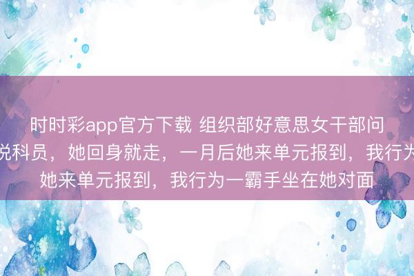 時時彩app官方下載 組織部好意思女干部問我是不是正處，我說科員，她回身就走，一月后她來單元報到，我行為一霸手坐在她對面
