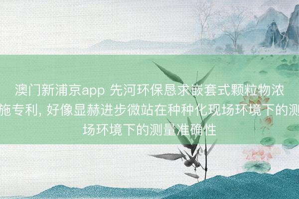 澳門(mén)新浦京app 先河環(huán)保懇求嵌套式顆粒物濃度校準(zhǔn)設(shè)施專(zhuān)利, 好像顯赫進(jìn)步微站在種種化現(xiàn)場(chǎng)環(huán)境下的測(cè)量準(zhǔn)確性