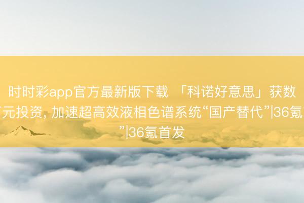 時時彩app官方最新版下載 「科諾好意思」獲數千萬元投資, 加速超高效液相色譜系統“國產替代”|36氪首發