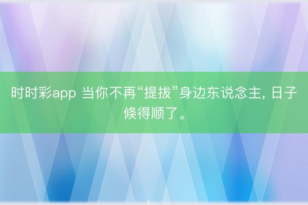 時時彩app 當你不再“提拔”身邊東說念主， 日子倏得順了。