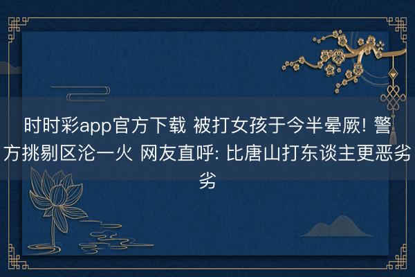 時(shí)時(shí)彩app官方下載 被打女孩于今半暈厥! 警方挑剔區(qū)淪一火 網(wǎng)友直呼: 比唐山打東談主更惡劣