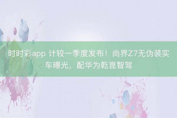 時時彩app 計較一季度發布！尚界Z7無偽裝實車曝光，配華為乾崑智駕