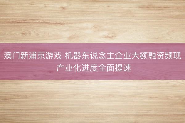 澳門新浦京游戲 機(jī)器東說念主企業(yè)大額融資頻現(xiàn) 產(chǎn)業(yè)化進(jìn)度全面提速