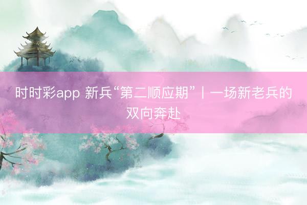 時時彩app 新兵“第二順應期”丨一場新老兵的雙向奔赴