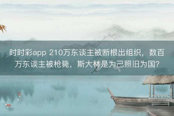 時時彩app 210萬東談主被斷根出組織,數百萬東談主被槍斃,斯大林是為己照舊為國?