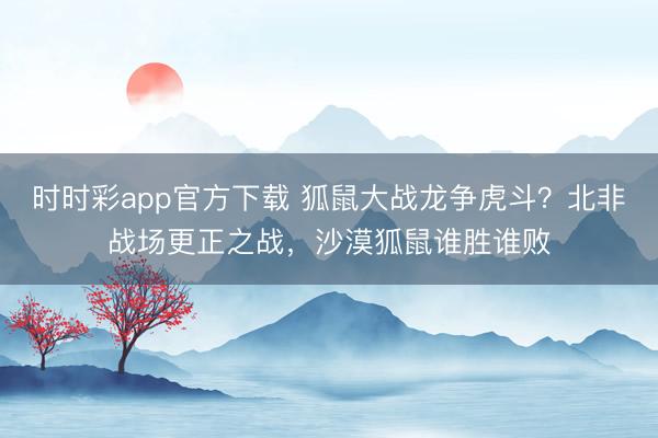 時時彩app官方下載 狐鼠大戰龍爭虎斗？北非戰場更正之戰，沙漠狐鼠誰勝誰敗